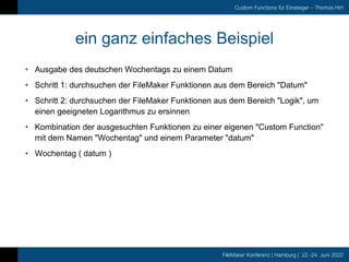 FileMaker Konferenz | Hamburg | 22.-24. Juni 2022
Custom Functions für Einsteiger – Thomas Hirt
ein ganz einfaches Beispiel
• Ausgabe des deutschen Wochentags zu einem Datum
• Schritt 1: durchsuchen der FileMaker Funktionen aus dem Bereich "Datum"
• Schritt 2: durchsuchen der FileMaker Funktionen aus dem Bereich "Logik", um
einen geeigneten Logarithmus zu ersinnen
• Kombination der ausgesuchten Funktionen zu einer eigenen "Custom Function"
mit dem Namen "Wochentag" und einem Parameter "datum"
• Wochentag ( datum )
 