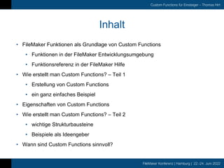 FileMaker Konferenz | Hamburg | 22.-24. Juni 2022
Custom Functions für Einsteiger – Thomas Hirt
Inhalt
• FileMaker Funktionen als Grundlage von Custom Functions
• Funktionen in der FileMaker Entwicklungsumgebung
• Funktionsreferenz in der FileMaker Hilfe
• Wie erstellt man Custom Functions? – Teil 1
• Erstellung von Custom Functions
• ein ganz einfaches Beispiel
• Eigenschaften von Custom Functions
• Wie erstellt man Custom Functions? – Teil 2
• wichtige Strukturbausteine
• Beispiele als Ideengeber
• Wann sind Custom Functions sinnvoll?
 