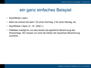 FileMaker Konferenz | Hamburg | 22.-24. Juni 2022
Custom Functions für Einsteiger – Thomas Hirt
ein ganz einfaches Beispiel
• DayOfWeek ( date )
• liefert als Antwort die Zahl 1 für einen Sonntag, 2 für einen Montag, etc.
• DayOfWeek ( Date ( 6 ; 18 ; 2020 ) )
• FileMaker erledigt für uns also bereits die eigentliche Berechnung des
Wochentags. Wir müssen nur noch die Zahlen der deutschen Bezeichnung
zuordnen.
 