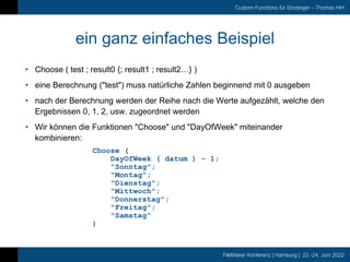 FileMaker Konferenz | Hamburg | 22.-24. Juni 2022
Custom Functions für Einsteiger – Thomas Hirt
ein ganz einfaches Beispiel
• Choose ( test ; result0 {; result1 ; result2…} )
• eine Berechnung ("test") muss natürliche Zahlen beginnend mit 0 ausgeben
• nach der Berechnung werden der Reihe nach die Werte aufgezählt, welche den
Ergebnissen 0, 1, 2, usw. zugeordnet werden
• Wir können die Funktionen "Choose" und "DayOfWeek" miteinander
kombinieren:
Choose (
DayOfWeek ( datum ) - 1;
"Sonntag";
"Montag";
"Dienstag";
"Mittwoch";
"Donnerstag";
"Freitag";
"Samstag"
)
 