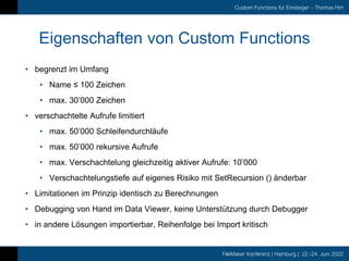 FileMaker Konferenz | Hamburg | 22.-24. Juni 2022
Custom Functions für Einsteiger – Thomas Hirt
Eigenschaften von Custom Functions
• begrenzt im Umfang
• Name ≤ 100 Zeichen
• max. 30’000 Zeichen
• verschachtelte Aufrufe limitiert
• max. 50’000 Schleifendurchläufe
• max. 50’000 rekursive Aufrufe
• max. Verschachtelung gleichzeitig aktiver Aufrufe: 10’000
• Verschachtelungstiefe auf eigenes Risiko mit SetRecursion () änderbar
• Limitationen im Prinzip identisch zu Berechnungen
• Debugging von Hand im Data Viewer, keine Unterstützung durch Debugger
• in andere Lösungen importierbar, Reihenfolge bei Import kritisch
 