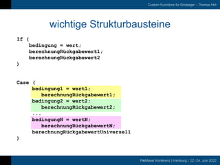 FileMaker Konferenz | Hamburg | 22.-24. Juni 2022
Custom Functions für Einsteiger – Thomas Hirt
wichtige Strukturbausteine
If (
bedingung = wert;
berechnungRückgabewert1;
berechnungRückgabewert2
)
Case (
bedingung1 = wert1;
berechnungRückgabewert1;
bedingung2 = wert2;
berechnungRückgabewert2;
...
bedingungN = wertN;
berechnungRückgabewertN;
berechnungRückgabewertUniversell
)
 