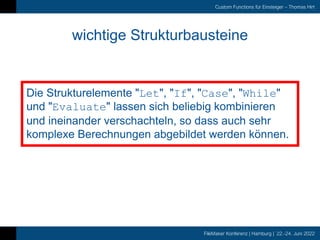 FileMaker Konferenz | Hamburg | 22.-24. Juni 2022
Custom Functions für Einsteiger – Thomas Hirt
wichtige Strukturbausteine
Die Strukturelemente "Let", "If", "Case", "While"
und "Evaluate" lassen sich beliebig kombinieren
und ineinander verschachteln, so dass auch sehr
komplexe Berechnungen abgebildet werden können.
 