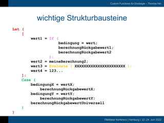 FileMaker Konferenz | Hamburg | 22.-24. Juni 2022
Custom Functions für Einsteiger – Thomas Hirt
wichtige Strukturbausteine
Let (
[
wert1 = If (
bedingung = wert;
berechnungRückgabewert1;
berechnungRückgabewert2
);
wert2 = meineBerechnung2;
wert3 = Evaluate ( XXXXXXXXXXXXXXXXXXXXXX );
wert4 = 123...
];
Case (
bedingungX = wertX;
berechnungRückgabewertX;
bedingungY = wertY;
berechnungRückgabewertY;
berechnungRückgabewertUniversell
)
)
 