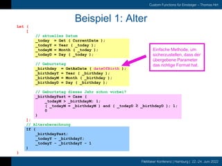FileMaker Konferenz | Hamburg | 22.-24. Juni 2022
Custom Functions für Einsteiger – Thomas Hirt
Beispiel 1: Alter
Einfache Methode, um
sicherzustellen, dass der
übergebene Parameter
das richtige Format hat.
Let (
[
// aktuelles Datum
_today = Get ( CurrentDate );
_todayY = Year ( _today );
_todayM = Month ( _today );
_todayD = Day ( _today );
// Geburtstag
_birthday = GetAsDate ( dateOfBirth );
_birthdayY = Year ( _birthday );
_birthdayM = Month ( _birthday );
_birthdayD = Day ( _birthday );
// Geburtstag dieses Jahr schon vorbei?
_birthdayPast = Case (
_todayM > _birthdayM; 1;
( _todayM = _birthdayM ) and ( _todayD ≥ _birthdayD ); 1;
0
)
];
// Altersberechnung
If (
_birthdayPast;
_todayY - _birthdayY;
_todayY - _birthdayY - 1
)
)
 