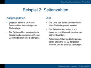 FileMaker Konferenz | Hamburg | 22.-24. Juni 2022
Custom Functions für Einsteiger – Thomas Hirt
Ausgangsdaten
Beispiel 2: Seitenzahlen
Ziel
• gegeben sei eine Liste von
Seitenzahlen in aufsteigender
Reihenfolge
• Die Seitenzahlen werden durch
Absatzmarken getrennt, d.h. pro
Zeile findet sich eine Seitenzahl.
• Die Liste der Seitenzahlen soll auf
einer Zeile dargestellt werden.
• Die Seitenzahlen sollen durch
Kommas und Abstand voneinander
getrennt werden.
• Aufeinanderfolgende Seitenzahlen
sollen als Serie xx-yy dargestellt
werden, um die Liste zu verkürzen.
 
