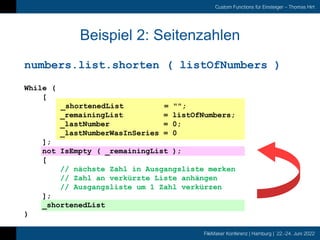 FileMaker Konferenz | Hamburg | 22.-24. Juni 2022
Custom Functions für Einsteiger – Thomas Hirt
Beispiel 2: Seitenzahlen
numbers.list.shorten ( listOfNumbers )
While (
[
_shortenedList = "";
_remainingList = listOfNumbers;
_lastNumber = 0;
_lastNumberWasInSeries = 0
];
not IsEmpty ( _remainingList );
[
// nächste Zahl in Ausgangsliste merken
// Zahl an verkürzte Liste anhängen
// Ausgangsliste um 1 Zahl verkürzen
];
_shortenedList
)
 