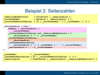 FileMaker Konferenz | Hamburg | 22.-24. Juni 2022
Custom Functions für Einsteiger – Thomas Hirt
Beispiel 2: Seitenzahlen
_remainingNumberCount = ValueCount ( _remainingList );
_currentNumber = GetValue ( _remainingList; 1 );
_currentNumberIsInSeries = If ( _currentNumber - 1 = _lastNumber; 1; 0 );
_shortenedList = Case (
IsEmpty ( _shortenedList );
_currentNumber;
_currentNumberIsInSeries and _remainingNumberCount = 1;
_shortenedList & "-" & _currentNumber;
_currentNumberIsInSeries;
_shortenedList;
_lastNumberWasInSeries;
_shortenedList & "-" & _lastNumber & ", " & _currentNumber;
_shortenedList & ", " & _currentNumber
);
_lastNumber = _currentNumber;
_lastNumberWasInSeries = If ( _currentNumberIsInSeries; 1; 0 );
_remainingList = RightValues ( _remainingList; _remainingNumberCount-1 )
 