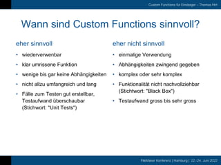 FileMaker Konferenz | Hamburg | 22.-24. Juni 2022
Custom Functions für Einsteiger – Thomas Hirt
eher sinnvoll
Wann sind Custom Functions sinnvoll?
eher nicht sinnvoll
• wiederverwenbar
• klar umrissene Funktion
• wenige bis gar keine Abhängigkeiten
• nicht allzu umfangreich und lang
• Fälle zum Testen gut erstellbar,
Testaufwand überschaubar
(Stichwort: "Unit Tests")
• einmalige Verwendung
• Abhängigkeiten zwingend gegeben
• komplex oder sehr komplex
• Funktionalität nicht nachvollziehbar
(Stichtwort: "Black Box")
• Testaufwand gross bis sehr gross
 