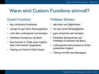 FileMaker Konferenz | Hamburg | 22.-24. Juni 2022
Custom Functions für Einsteiger – Thomas Hirt
Custom Functions
Wann sind Custom Functions sinnvoll?
FileMaker Skripten
• klar umrissene Funktionen
• wenige bis gar keine Abhängigkeiten
• nicht allzu umfangreich und komplex
• FileMaker Funktionen als Basis
• Kommentare im Code zwar möglich,
aber nicht wirklich vorgesehen
• Testing von Hand im Data Viewer
• alle Arten von Algorithmen
• mit oder ohne Abhängigkeiten
• ganz simpel bis sehr komplex
• FileMaker Skriptschritte und
FileMaker Funktionen als Basis
• umfangreiche Kommentare im Code
problemlos möglich
• Testing mit Hilfe des Debuggers
 