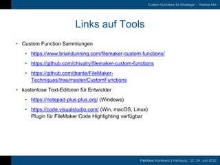 FileMaker Konferenz | Hamburg | 22.-24. Juni 2022
Custom Functions für Einsteiger – Thomas Hirt
Links auf Tools
• Custom Function Sammlungen
• https://www.briandunning.com/filemaker-custom-functions/
• https://github.com/chivalry/filemaker-custom-functions
• https://github.com/jbante/FileMaker-
Techniques/tree/master/CustomFunctions
• kostenlose Text-Editoren für Entwickler
• https://notepad-plus-plus.org/ (Windows)
• https://code.visualstudio.com/ (Win, macOS, Linux)
Plugin für FileMaker Code Highlighting verfügbar
 