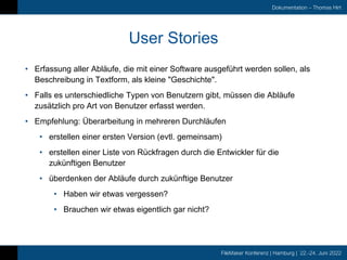FileMaker Konferenz | Hamburg | 22.-24. Juni 2022
Dokumentation – Thomas Hirt
User Stories
• Erfassung aller Abläufe, die mit einer Software ausgeführt werden sollen, als
Beschreibung in Textform, als kleine "Geschichte".
• Falls es unterschiedliche Typen von Benutzern gibt, müssen die Abläufe
zusätzlich pro Art von Benutzer erfasst werden.
• Empfehlung: Überarbeitung in mehreren Durchläufen
• erstellen einer ersten Version (evtl. gemeinsam)
• erstellen einer Liste von Rückfragen durch die Entwickler für die
zukünftigen Benutzer
• überdenken der Abläufe durch zukünftige Benutzer
• Haben wir etwas vergessen?
• Brauchen wir etwas eigentlich gar nicht?
 