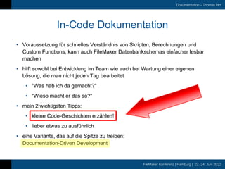 FileMaker Konferenz | Hamburg | 22.-24. Juni 2022
Dokumentation – Thomas Hirt
In-Code Dokumentation
• Voraussetzung für schnelles Verständnis von Skripten, Berechnungen und
Custom Functions, kann auch FileMaker Datenbankschemas einfacher lesbar
machen
• hilft sowohl bei Entwicklung im Team wie auch bei Wartung einer eigenen
Lösung, die man nicht jeden Tag bearbeitet
• "Was hab ich da gemacht?"
• "Wieso macht er das so?"
• mein 2 wichtigsten Tipps:
• kleine Code-Geschichten erzählen!
• lieber etwas zu ausführlich
• eine Variante, das auf die Spitze zu treiben:
Documentation-Driven Development
 