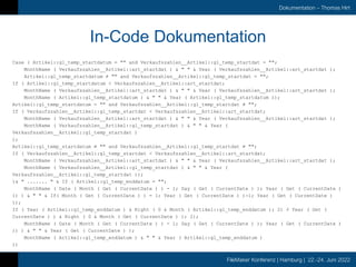 FileMaker Konferenz | Hamburg | 22.-24. Juni 2022
Dokumentation – Thomas Hirt
In-Code Dokumentation
Case ( Artikel::gl_temp_startdatum = "" and Verkaufszahlen__Artikel::gl_temp_startdat = "";
MonthName ( Verkaufszahlen__Artikel::art_startdat ) & " " & Year ( Verkaufszahlen__Artikel::art_startdat );
Artikel::gl_temp_startdatum ≠ "" and Verkaufszahlen__Artikel::gl_temp_startdat = "";
If ( Artikel::gl_temp_startdatum < Verkaufszahlen__Artikel::art_startdat;
MonthName ( Verkaufszahlen__Artikel::art_startdat ) & " " & Year ( Verkaufszahlen__Artikel::art_startdat );
MonthName ( Artikel::gl_temp_startdatum ) & " " & Year ( Artikel::gl_temp_startdatum ));
Artikel::gl_temp_startdatum = "" and Verkaufszahlen__Artikel::gl_temp_startdat ≠ "";
If ( Verkaufszahlen__Artikel::gl_temp_startdat < Verkaufszahlen__Artikel::art_startdat;
MonthName ( Verkaufszahlen__Artikel::art_startdat ) & " " & Year ( Verkaufszahlen__Artikel::art_startdat );
MonthName ( Verkaufszahlen__Artikel::gl_temp_startdat ) & " " & Year (
Verkaufszahlen__Artikel::gl_temp_startdat )
);
Artikel::gl_temp_startdatum ≠ "" and Verkaufszahlen__Artikel::gl_temp_startdat ≠ "";
If ( Verkaufszahlen__Artikel::gl_temp_startdat < Verkaufszahlen__Artikel::art_startdat;
MonthName ( Verkaufszahlen__Artikel::art_startdat ) & " " & Year ( Verkaufszahlen__Artikel::art_startdat );
MonthName ( Verkaufszahlen__Artikel::gl_temp_startdat ) & " " & Year (
Verkaufszahlen__Artikel::gl_temp_startdat ));
)& " ....... " & If ( Artikel::gl_temp_enddatum = "";
MonthName ( Date ( Month ( Get ( CurrentDate ) ) - 1; Day ( Get ( CurrentDate ) ); Year ( Get ( CurrentDate )
)) ) & " " & If( Month ( Get ( CurrentDate ) ) = 1; Year ( Get ( CurrentDate ) )-1; Year ( Get ( CurrentDate )
));
If ( Year ( Artikel::gl_temp_enddatum ) & Right ( 0 & Month ( Artikel::gl_temp_enddatum ); 2) ≥ Year ( Get (
CurrentDate ) ) & Right ( 0 & Month ( Get ( CurrentDate ) ); 2);
MonthName ( Date ( Month ( Get ( CurrentDate ) ) - 1; Day ( Get ( CurrentDate ) ); Year ( Get ( CurrentDate )
)) ) & " " & Year ( Get ( CurrentDate ) );
MonthName ( Artikel::gl_temp_enddatum ) & " " & Year ( Artikel::gl_temp_enddatum )
))
 