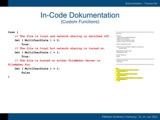 FileMaker Konferenz | Hamburg | 22.-24. Juni 2022
Dokumentation – Thomas Hirt
In-Code Dokumentation
(Custom Functions)
Case (
// The file is local and network sharing is switched off.
Get ( MultiUserState ) = 0;
True;
// The file is local but network sharing is turned on.
Get ( MultiUserState ) = 1;
True;
// The file is hosted on either FileMaker Server or
FileMaker Pro
Get ( MultiUserState ) > 1;
False
)
/*
* =====================================================================
* file.isLocal ( )
*
* RETURNS:
* - TRUE if the active FileMaker database file is
* located on the local machine.
* - FALSE if the active FileMaker file is either
* hosted or even open on the server directly
*
* GLOBAL VARIABLES SET: NONE
*
* PURPOSE: determining whether a FileMaker file is located on the
* local client machine
*
* ERROR RETURN VALUES: NONE
* DEPENDENCIES: NONE
*
* AUTHOR: Thomas Hirt
* NOTES:
*
* =====================================================================
* VERSION 1.00, 29.04.2014
* - initial version
*
* =====================================================================
*/
Case (
// The file is local and network sharing is switched off.
Get ( MultiUserState ) = 0;
True;
// The file is local but network sharing is turned on.
Get ( MultiUserState ) = 1;
True;
// The file is hosted on either FileMaker Server or FileMaker Pro
Get ( MultiUserState ) > 1;
False
)
 