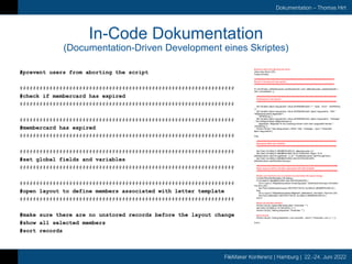 FileMaker Konferenz | Hamburg | 22.-24. Juni 2022
Dokumentation – Thomas Hirt
In-Code Dokumentation
(Documentation-Driven Development eines Skriptes)
#prevent users from aborting the script
#################################################################
#check if membercard has expired
#################################################################
#################################################################
#membercard has expired
#################################################################
#################################################################
#set global fields and variables
#################################################################
#################################################################
#open layout to define members associated with letter template
#################################################################
#make sure there are no unstored records before the layout change
#show all selected members
#sort records
#prevent users from aborting the script
Allow User Abort [ Off ]
Freeze Window
#####################################################################
#check if membercard has expired
#####################################################################
If [ not IsEmpty ( aMembercards::useAllowedUntil ) and ( aMembercards::useAllowedUntil <
Get ( CurrentDate ) ) ]
#####################################################################
#membercard has expired
#####################################################################
Set Variable [ $json.msg.params; Value:JSONSetElement ( "" ; "type" ; "error" ; JSONString
) ]
Set Variable [ $json.msg.params; Value:JSONSetElement ( $json.msg.params ; "title" ;
"Mitgliederausweis abgelaufen" ;
JSONString ) ]
Set Variable [ $json.msg.params; Value:JSONSetElement ( $json.msg.params ; "message"
; "Die Gültigkeit dieser Mitgliederkarte ist
abgelaufen. Mitglieder für die Zustellung können nicht mehr ausgewählt werden." ;
JSONString ) ]
Perform Script [ “mbs.dialog.simple ( JSON: +title ; +message ; -type )”; Parameter:
$json.msg.params ]
Else
#####################################################################
#set global fields and variables
#####################################################################
Set Field [ GLOBALS::MEMBERCARD.ID; aMembercards::id ]
Set Field [ GLOBALS::MEMBERCARD.VALID.THROUGH; Right ( "0" &
aMembercards::validThroughMonth ; 2 ) & "." & aMembercards::validThroughYear ]
Set Field [ GLOBALS::MEMBERCARD.USE.DISTROGROUPS;
aMembercards::useDistributionGroups ]
######################################################################
#open layout to define members associated with letter template
######################################################################
#make sure that there are no unstored records before the layout change
Commit Records/Requests [ No dialog ]
If [ GLOBALS::MEMBERCARD.USE.DISTROGROUPS ]
Go to Layout [ “Mitgliederausweise.Versandgruppen” (aDistributionGroups); Animation:
Flip from Left ]
Set Field [ aDistributionGroups::RESTRICTOR.ID; GLOBALS::MEMBERCARD.ID ]
Else
Go to Layout [ “Mitgliederausweise.Mitglieder” (aMembers); Animation: Flip from Left ]
Set Field [ aMembers::RESTRICTOR.ID; GLOBALS::MEMBERCARD.ID ]
End If
#show all selected members
Perform Script [ “global.filter.fields.clear”; Parameter: "" ]
Set Field [ GLOBALS::FILTER.BOOL.3; 1 ]
Perform Script [ “filtering.dispatcher”; Parameter: "" ]
#sort records
Perform Script [ “sorting.dispatcher ( List: columnNr ; resort )”; Parameter: List ( 4 ; 1 ) ]
End If
 