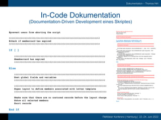 FileMaker Konferenz | Hamburg | 22.-24. Juni 2022
Dokumentation – Thomas Hirt
In-Code Dokumentation
(Documentation-Driven Development eines Skriptes)
#prevent users from aborting the script
#####################################################################
#check if membercard has expired
#####################################################################
If [ ]
#####################################################################
#membercard has expired
#####################################################################
Else
#####################################################################
#set global fields and variables
#####################################################################
######################################################################
#open layout to define members associated with letter template
######################################################################
#make sure that there are no unstored records before the layout change
#show all selected members
#sort records
End If
#prevent users from aborting the script
Allow User Abort [ Off ]
Freeze Window
#####################################################################
#check if membercard has expired
#####################################################################
If [ not IsEmpty ( aMembercards::useAllowedUntil ) and (
aMembercards::useAllowedUntil < Get ( CurrentDate ) ) ]
#####################################################################
#membercard has expired
#####################################################################
Set Variable [ $json.msg.params; Value:JSONSetElement ( "" ; "type" ; "error" ; JSONString
) ]
Set Variable [ $json.msg.params; Value:JSONSetElement ( $json.msg.params ; "title" ;
"Mitgliederausweis abgelaufen" ;
JSONString ) ]
Set Variable [ $json.msg.params; Value:JSONSetElement ( $json.msg.params ; "message"
; "Die Gültigkeit dieser Mitgliederkarte ist
abgelaufen. Mitglieder für die Zustellung können nicht mehr ausgewählt werden." ;
JSONString ) ]
Perform Script [ “mbs.dialog.simple ( JSON: +title ; +message ; -type )”; Parameter:
$json.msg.params ]
Else
#####################################################################
#set global fields and variables
#####################################################################
Set Field [ GLOBALS::MEMBERCARD.ID; aMembercards::id ]
Set Field [ GLOBALS::MEMBERCARD.VALID.THROUGH; Right ( "0" &
aMembercards::validThroughMonth ; 2 ) & "." & aMembercards::validThroughYear ]
Set Field [ GLOBALS::MEMBERCARD.USE.DISTROGROUPS;
aMembercards::useDistributionGroups ]
######################################################################
#open layout to define members associated with letter template
######################################################################
#make sure that there are no unstored records before the layout change
Commit Records/Requests [ No dialog ]
If [ GLOBALS::MEMBERCARD.USE.DISTROGROUPS ]
Go to Layout [ “Mitgliederausweise.Versandgruppen” (aDistributionGroups); Animation:
Flip from Left ]
Set Field [ aDistributionGroups::RESTRICTOR.ID; GLOBALS::MEMBERCARD.ID ]
Else
Go to Layout [ “Mitgliederausweise.Mitglieder” (aMembers); Animation: Flip from Left ]
Set Field [ aMembers::RESTRICTOR.ID; GLOBALS::MEMBERCARD.ID ]
End If
#show all selected members
Perform Script [ “global.filter.fields.clear”; Parameter: "" ]
Set Field [ GLOBALS::FILTER.BOOL.3; 1 ]
Perform Script [ “filtering.dispatcher”; Parameter: "" ]
#sort records
Perform Script [ “sorting.dispatcher ( List: columnNr ; resort )”; Parameter: List ( 4 ; 1 ) ]
End If
 