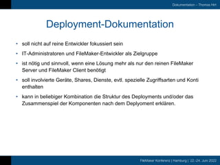FileMaker Konferenz | Hamburg | 22.-24. Juni 2022
Dokumentation – Thomas Hirt
Deployment-Dokumentation
• soll nicht auf reine Entwickler fokussiert sein
• IT-Administratoren und FileMaker-Entwickler als Zielgruppe
• ist nötig und sinnvoll, wenn eine Lösung mehr als nur den reinen FileMaker
Server und FileMaker Client benötigt
• soll involvierte Geräte, Shares, Dienste, evtl. spezielle Zugriffsarten und Konti
enthalten
• kann in beliebiger Kombination die Struktur des Deployments und/oder das
Zusammenspiel der Komponenten nach dem Deplyoment erklären.
 