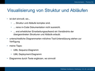 FileMaker Konferenz | Hamburg | 22.-24. Juni 2022
Dokumentation – Thomas Hirt
Visualisierung von Struktur und Abläufen
• ist dort sinnvoll, wo...
• ... Struktur und Abläufe komplex sind.
• ... reine in-Code Dokumentation nicht ausreicht.
• ... erst erheblicher Einarbeitungsaufwand ein Verständnis der
übergeordneten Strukturen und Abläufe erlaubt.
• unterschiedliche Diagrammarten mit/ohne Tool-Unterstützung stehen zur
Verfügung
• meine Tipps:
• UML Sequenz-Diagramm
• UML Deployment-Diagramm
• Diagramme durch Texte ergänzen, wo sinnvoll
 