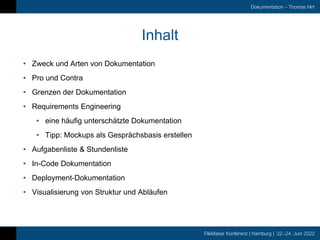 FileMaker Konferenz | Hamburg | 22.-24. Juni 2022
Dokumentation – Thomas Hirt
Inhalt
• Zweck und Arten von Dokumentation
• Pro und Contra
• Grenzen der Dokumentation
• Requirements Engineering
• eine häufig unterschätzte Dokumentation
• Tipp: Mockups als Gesprächsbasis erstellen
• Aufgabenliste & Stundenliste
• In-Code Dokumentation
• Deployment-Dokumentation
• Visualisierung von Struktur und Abläufen
 