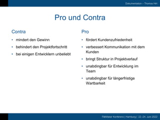 FileMaker Konferenz | Hamburg | 22.-24. Juni 2022
Dokumentation – Thomas Hirt
Contra
Pro und Contra
Pro
• mindert den Gewinn
• behindert den Projektfortschritt
• bei einigen Entwicklern unbeliebt
• fördert Kundenzufriedenheit
• verbessert Kommunikation mit dem
Kunden
• bringt Struktur in Projektverlauf
• unabdingbar für Entwicklung im
Team
• unabdingbar für längerfristige
Wartbarkeit
 