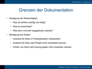 FileMaker Konferenz | Hamburg | 22.-24. Juni 2022
Dokumentation – Thomas Hirt
Grenzen der Dokumentation
• Abwägung der Notwendigkeit
• Was ist wirklich wichtig und nötig?
• Was ist wünschbar?
• Was kann und darf weggelassen werden?
• Abwägung der Kosten
• Aufwand für Doku in Preiskalkulation einbeziehen
• Aufwand für Doku darf Projekt nicht unrentabel machen
• Fehlen von Doku darf Lösung später nicht unwartbar machen
 