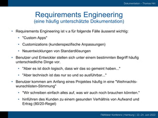 FileMaker Konferenz | Hamburg | 22.-24. Juni 2022
Dokumentation – Thomas Hirt
Requirements Engineering
(eine häufig unterschätzte Dokumentation)
• Requirements Engineering ist v.a für folgende Fälle äusserst wichtig:
• "Custom Apps"
• Customizations (kundenspezifische Anpassungen)
• Neuentwicklungen von Standardlösungen
• Benutzer und Entwickler stellen sich unter einem bestimmten Begriff häufig
unterschiedliche Dinge vor.
• "Aber es ist doch logisch, dass wir das so gemeint haben..."
• "Aber technisch ist das nur so und so ausführbar..."
• Benutzer kommen am Anfang eines Projektes häufig in eine "Weihnachts-
wunschlisten-Stimmung"
• "Wir schreiben einfach alles auf, was wir auch noch brauchen könnten."
• hinführen des Kunden zu einem gesunden Verhältnis von Aufwand und
Ertrag (80/20-Regel)
 