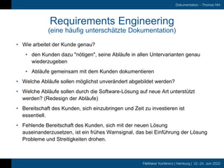 FileMaker Konferenz | Hamburg | 22.-24. Juni 2022
Dokumentation – Thomas Hirt
Requirements Engineering
(eine häufig unterschätzte Dokumentation)
• Wie arbeitet der Kunde genau?
• den Kunden dazu "nötigen", seine Abläufe in allen Untervarianten genau
wiederzugeben
• Abläufe gemeinsam mit dem Kunden dokumentieren
• Welche Abläufe sollen möglichst unverändert abgebildet werden?
• Welche Abläufe sollen durch die Software-Lösung auf neue Art unterstützt
werden? (Redesign der Abläufe)
• Bereitschaft des Kunden, sich einzubringen und Zeit zu investieren ist
essentiell.
• Fehlende Bereitschaft des Kunden, sich mit der neuen Lösung
auseinanderzusetzen, ist ein frühes Warnsignal, das bei Einführung der Lösung
Probleme und Streitigkeiten drohen.
 
