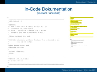 FileMaker Konferenz | Hamburg | 22.-24. Juni 2022
Dokumentation – Thomas Hirt
In-Code Dokumentation
(Custom Functions)
/*
* =====================================================================
* file.isLocal ( )
*
* RETURNS:
* - TRUE if the active FileMaker database file is
* located on the local machine.
* - FALSE if the active FileMaker file is either
* hosted or even open on the server directly
*
* GLOBAL VARIABLES SET: NONE
*
* PURPOSE: determining whether a FileMaker file is located on the
* local client machine
*
* ERROR RETURN VALUES: NONE
* DEPENDENCIES: NONE
*
* AUTHOR: Thomas Hirt
* NOTES:
*
* =====================================================================
* VERSION 1.00, 29.04.2014
* - initial version
*
* =====================================================================
*/
/*
* =====================================================================
* file.isLocal ( )
*
* RETURNS:
* - TRUE if the active FileMaker database file is
* located on the local machine.
* - FALSE if the active FileMaker file is either
* hosted or even open on the server directly
*
* GLOBAL VARIABLES SET: NONE
*
* PURPOSE: determining whether a FileMaker file is located on the
* local client machine
*
* ERROR RETURN VALUES: NONE
* DEPENDENCIES: NONE
*
* AUTHOR: Thomas Hirt
* NOTES:
*
* =====================================================================
* VERSION 1.00, 29.04.2014
* - initial version
*
* =====================================================================
*/
Case (
// The file is local and network sharing is switched off.
Get ( MultiUserState ) = 0;
True;
// The file is local but network sharing is turned on.
Get ( MultiUserState ) = 1;
True;
// The file is hosted on either FileMaker Server or FileMaker Pro
Get ( MultiUserState ) > 1;
False
)
 