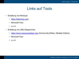 FileMaker Konferenz | Hamburg | 22.-24. Juni 2022
Dokumentation – Thomas Hirt
Links auf Tools
• Erstellung von Mockups
• https://balsamiq.com/
• Microsoft Visio
• u.v.m
• Erstellung von UML-Diagrammen
• https://www.visual-paradigm.com (Community Edition, Modeler Edition)
• Microsoft Visio
• u.v.m
 