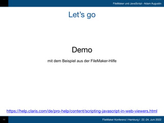 FileMaker Konferenz | Hamburg | 22.-24. Juni 2022
FileMaker und JavaScript - Adam Augustin
Let’s go
11
Demo
mit dem Beispiel aus der FileMaker-Hilfe
https://help.claris.com/de/pro-help/content/scripting-javascript-in-web-viewers.html
 