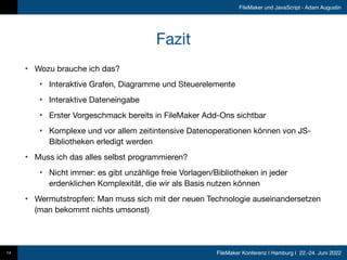 FileMaker Konferenz | Hamburg | 22.-24. Juni 2022
FileMaker und JavaScript - Adam Augustin
Fazit
• Wozu brauche ich das?

• Interaktive Grafen, Diagramme und Steuerelemente

• Interaktive Dateneingabe

• Erster Vorgeschmack bereits in FileMaker Add-Ons sichtbar

• Komplexe und vor allem zeitintensive Datenoperationen können von JS-
Bibliotheken erledigt werden

• Muss ich das alles selbst programmieren?

• Nicht immer: es gibt unzählige freie Vorlagen/Bibliotheken in jeder
erdenklichen Komplexität, die wir als Basis nutzen können

• Wermutstropfen: Man muss sich mit der neuen Technologie auseinandersetzen
(man bekommt nichts umsonst)
14
 