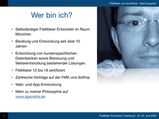 FileMaker Konferenz | Hamburg | 22.-24. Juni 2022
FileMaker und JavaScript - Adam Augustin
• Selbständiger FileMaker Entwickler im Raum
München

• Beratung und Entwicklung seit über 10
Jahren

• Entwicklung von kundenspezifischen
Datenbanken sowie Betreuung und
Weiterentwicklung bestehender Lösungen 

• FileMaker 12 bis 18 zertifiziert

• Zahlreiche Vorträge auf der FMK und dotfmp

• Web- und App-Entwicklung

• Mehr zu meiner Philosophie auf
www.agametis.de
Wer bin ich?
2
 