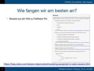FileMaker Konferenz | Hamburg | 22.-24. Juni 2022
FileMaker und JavaScript - Adam Augustin
Wie fangen wir am besten an?
• Beispiel aus der Hilfe zu FileMaker Pro
4
https://help.claris.com/de/pro-help/content/scripting-javascript-in-web-viewers.html
 