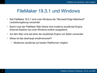 FileMaker Konferenz | Hamburg | 22.-24. Juni 2022
FileMaker und JavaScript - Adam Augustin
FileMaker 19.3.1 und Windows
• Seit FileMaker 19.3.1 wird unter Windows die “Microsoft Edge WebView2”
Laufzeitumgebung verwendet

• Damit nutzt der FileMaker Web Viewer eine moderne JavaScript-Engine
(Internet Explorer hat unter Windows endlich ausgedient)

• Auf dem Mac wird seit jeher die JavaScript-Engine von Safari verwendet

• Wieso ist das überhaupt erwähnenswert?

• Modernes JavaScript auf beiden Plattformen möglich
6
 