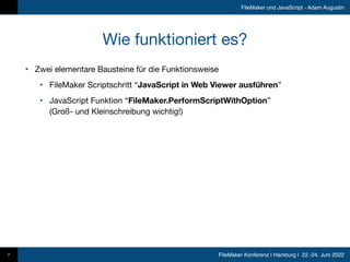 FileMaker Konferenz | Hamburg | 22.-24. Juni 2022
FileMaker und JavaScript - Adam Augustin
Wie funktioniert es?
• Zwei elementare Bausteine für die Funktionsweise

• FileMaker Scriptschritt “JavaScript in Web Viewer ausführen”

• JavaScript Funktion “FileMaker.PerformScriptWithOption” 
(Groß- und Kleinschreibung wichtig!)
7
 