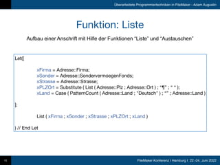 FileMaker Konferenz | Hamburg | 22.-24. Juni 2022
Überarbeitete Programmiertechniken in FileMaker - Adam Augustin
Funktion: Liste
10
Aufbau einer Anschrift mit Hilfe der Funktionen “Liste” und “Austauschen”
Let([

	 xFirma = Adresse::Firma;

	 xSonder = Adresse::SondervermoegenFonds;

	 xStrasse = Adresse::Strasse;

	 xPLZOrt = Substitute ( List ( Adresse::Plz ; Adresse::Ort ) ; “¶” ; “ “ );

	 xLand = Case ( PatternCount ( Adresse::Land ; "Deutsch" ) ; “” ; Adresse::Land )

];

	 List ( xFirma ; xSonder ; xStrasse ; xPLZOrt ; xLand )

) // End Let
 