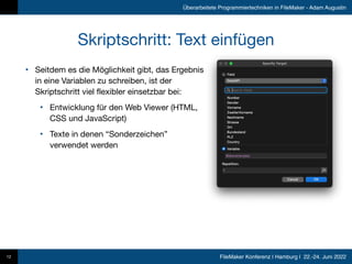 FileMaker Konferenz | Hamburg | 22.-24. Juni 2022
Überarbeitete Programmiertechniken in FileMaker - Adam Augustin
Skriptschritt: Text einfügen
• Seitdem es die Möglichkeit gibt, das Ergebnis
in eine Variablen zu schreiben, ist der
Skriptschritt viel flexibler einsetzbar bei:

• Entwicklung für den Web Viewer (HTML,
CSS und JavaScript)

• Texte in denen “Sonderzeichen”
verwendet werden
12
 