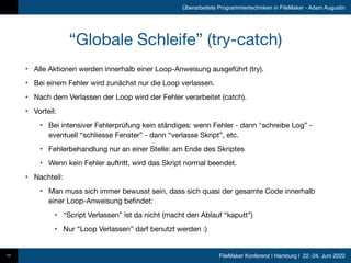 FileMaker Konferenz | Hamburg | 22.-24. Juni 2022
Überarbeitete Programmiertechniken in FileMaker - Adam Augustin
“Globale Schleife” (try-catch)
17
• Alle Aktionen werden innerhalb einer Loop-Anweisung ausgeführt (try).

• Bei einem Fehler wird zunächst nur die Loop verlassen.

• Nach dem Verlassen der Loop wird der Fehler verarbeitet (catch).

• Vorteil:

• Bei intensiver Fehlerprüfung kein ständiges: wenn Fehler - dann "schreibe Log” -
eventuell “schliesse Fenster” - dann “verlasse Skript”, etc.

• Fehlerbehandlung nur an einer Stelle: am Ende des Skriptes

• Wenn kein Fehler auftritt, wird das Skript normal beendet.

• Nachteil:

• Man muss sich immer bewusst sein, dass sich quasi der gesamte Code innerhalb
einer Loop-Anweisung befindet:

• “Script Verlassen” ist da nicht (macht den Ablauf “kaputt”)

• Nur “Loop Verlassen” darf benutzt werden :)
 