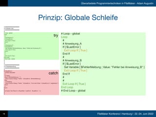 FileMaker Konferenz | Hamburg | 22.-24. Juni 2022
Überarbeitete Programmiertechniken in FileMaker - Adam Augustin
Prinzip: Globale Schleife
18
# #####################

# # Globale Loop

# #####################

# 

# Loop - global

Loop

# 

# Anweisung_A

If [ $LastError ] 

Exit Loop If [ True ] 

End If

# 

# Anweisung_B

If [ $LastError ] 

Set Variable [ $FehlerMeldung ; Value: "Fehler bei Anweisung_B" ] 

Exit Loop If [ True ] 

End If

# 

# 

Exit Loop If [ True ] 

End Loop

# End Loop - global

# 

# 

# 

# #####################

# # Fehlerbehandlung

# #####################

# 

If [ $LastError ] 

# Fehler behandeln

# 

If [ False ] 

Else If [ $FehlerMeldung ≠ "" ] 

Show Custom Dialog [ "Fehler: " & $LastError ; $FehlerMeldung ] 

Else

# Infodialog

Show Custom Dialog [ "Fehler: " & $LastError ; "Es ist der Fehler " & $LastError & " aufgetreten!" ] 

End If

# 

End If

# 

Exit Script [ Text Result: cf_ResultSet ( "LastError" ; $LastError ; 1 ) ] 

# 

#
try
catch
# Loop - global

Loop

# 

# Anweisung_A

If [ $LastError ]

Exit Loop If [ True ]

End If

# 

# Anweisung_B

If [ $LastError ] 

Set Variable [ $FehlerMeldung ; Value: "Fehler bei Anweisung_B" ] 

Exit Loop If [ True ]

End If

# 

# 

Exit Loop If [ True ]

End Loop

# End Loop - global
 