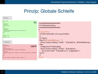 FileMaker Konferenz | Hamburg | 22.-24. Juni 2022
Überarbeitete Programmiertechniken in FileMaker - Adam Augustin
Prinzip: Globale Schleife
19
# #####################

# # Globale Loop

# #####################

# 

# Loop - global

Loop

# 

# Anweisung_A

If [ $LastError ] 

Exit Loop If [ True ] 

End If

# 

# Anweisung_B

If [ $LastError ] 

Set Variable [ $FehlerMeldung ; Value: "Fehler bei Anweisung_B" ] 

Exit Loop If [ True ] 

End If

# 

# 

Exit Loop If [ True ] 

End Loop

# End Loop - global

# 

# 

# 

# #####################

# # Fehlerbehandlung

# #####################

# 

If [ $LastError ] 

# Fehler behandeln

# 

If [ False ] 

Else If [ $FehlerMeldung ≠ "" ] 

Show Custom Dialog [ "Fehler: " & $LastError ; $FehlerMeldung ] 

Else

# Infodialog

Show Custom Dialog [ "Fehler: " & $LastError ; "Es ist der Fehler " & $LastError & " aufgetreten!" ] 

End If

# 

End If

# 

Exit Script [ Text Result: cf_ResultSet ( "LastError" ; $LastError ; 1 ) ] 

# 

#
try
catch
# #####################

# # Fehlerbehandlung

# #####################

# 

If [ $LastError ] 

# Fehler behandeln und Log schreiben

# 

If [ False ] 

Else If [ $FehlerMeldung ≠ "" ] 

Show Custom Dialog [ "Fehler: " & $LastError ; $FehlerMeldung ] 

Else

# allgemeiner Fehlerdialog

Show Custom Dialog [ "Fehler: " & $LastError ; 

“Es ist der Fehler " & $LastError & " aufgetreten!" ] 

End If

# 

End If
 