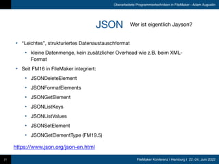 FileMaker Konferenz | Hamburg | 22.-24. Juni 2022
Überarbeitete Programmiertechniken in FileMaker - Adam Augustin
JSON
• “Leichtes”, strukturiertes Datenaustauschformat

• kleine Datenmenge, kein zusätzlicher Overhead wie z.B. beim XML-
Format

• Seit FM16 in FileMaker integriert:

• JSONDeleteElement

• JSONFormatElements

• JSONGetElement

• JSONListKeys

• JSONListValues

• JSONSetElement

• JSONGetElementType (FM19.5)
21
https://www.json.org/json-en.html
Wer ist eigentlich Jayson?
 