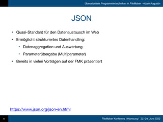 FileMaker Konferenz | Hamburg | 22.-24. Juni 2022
Überarbeitete Programmiertechniken in FileMaker - Adam Augustin
JSON
• Quasi-Standard für den Datenaustausch im Web

• Ermöglicht strukturiertes Datenhandling:

• Datenaggregation und Auswertung

• Parameterübergabe (Multiparameter)

• Bereits in vielen Vorträgen auf der FMK präsentiert
22
https://www.json.org/json-en.html
 