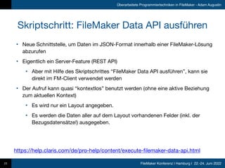 FileMaker Konferenz | Hamburg | 22.-24. Juni 2022
Überarbeitete Programmiertechniken in FileMaker - Adam Augustin
Skriptschritt: FileMaker Data API ausführen
• Neue Schnittstelle, um Daten im JSON-Format innerhalb einer FileMaker-Lösung
abzurufen

• Eigentlich ein Server-Feature (REST API)

• Aber mit Hilfe des Skriptschrittes “FileMaker Data API ausführen”, kann sie
direkt im FM-Client verwendet werden

• Der Aufruf kann quasi “kontextlos” benutzt werden (ohne eine aktive Beziehung
zum aktuellen Kontext)

• Es wird nur ein Layout angegeben.

• Es werden die Daten aller auf dem Layout vorhandenen Felder (inkl. der
Bezugsdatensätze!) ausgegeben.
23
https://help.claris.com/de/pro-help/content/execute-filemaker-data-api.html
 