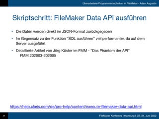 FileMaker Konferenz | Hamburg | 22.-24. Juni 2022
Überarbeitete Programmiertechniken in FileMaker - Adam Augustin
Skriptschritt: FileMaker Data API ausführen
• Die Daten werden direkt im JSON-Format zurückgegeben

• Im Gegensatz zu der Funktion “SQL ausführen” viel performanter, da auf dem
Server ausgeführt

• Detaillierte Artikel von Jörg Köster im FMM - “Das Phantom der API” 
FMM 202003-202005
24
https://help.claris.com/de/pro-help/content/execute-filemaker-data-api.html
 