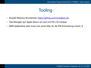 FileMaker Konferenz | Hamburg | 22.-24. Juni 2022
Überarbeitete Programmiertechniken in FileMaker - Adam Augustin
Tooling
• Russell Watsons Wundertüte: https://github.com/mrwatson-de

• Clip Manager (auf Apple Silicon ist noch mit FM v18 nutzbar)

• MBS (spätestens jetzt muss man einen Mac für die FM-Entwicklung nutzen :))
27
 