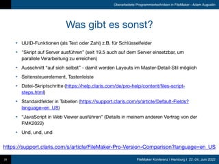 FileMaker Konferenz | Hamburg | 22.-24. Juni 2022
Überarbeitete Programmiertechniken in FileMaker - Adam Augustin
Was gibt es sonst?
• UUID-Funktionen (als Text oder Zahl) z.B. für Schlüsselfelder

• "Skript auf Server ausführen” (seit 19.5 auch auf dem Server einsetzbar, um
parallele Verarbeitung zu erreichen)

• Ausschnitt “auf sich selbst” - damit werden Layouts im Master-Detail-Stil möglich

• Seitensteuerelement, Tastenleiste

• Datei-Skriptschritte (https://help.claris.com/de/pro-help/content/files-script-
steps.html)

• Standardfelder in Tabellen (https://support.claris.com/s/article/Default-Fields?
language=en_US)

• “JavaScript in Web Viewer ausführen” (Details in meinem anderen Vortrag von der
FMK2022)

• Und, und, und
28
https://support.claris.com/s/article/FileMaker-Pro-Version-Comparison?language=en_US
 