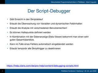 FileMaker Konferenz | Hamburg | 22.-24. Juni 2022
Überarbeitete Programmiertechniken in FileMaker - Adam Augustin
Der Script-Debugger
• Gibt Einsicht in den Skriptablauf

• Erlaubt die Überwachung von Variablen und dynamischen Feldinhalten

• Erlaubt die Analyse mit verschiedenen Benutzerrechten!

• Es können Haltepunkte definiert werden

• In Kombination mit der Datenanzeige (Data Viewer) bekommt man einen sehr
guten Gesamtüberblick.

• Kann im Falle eines Fehlers automatisch eingeblendet werden

• Erlaubt temporär alle Skripttrigger zu deaktivieren
4
https://help.claris.com/de/pro-help/content/debugging-scripts.html
 