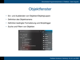 FileMaker Konferenz | Hamburg | 22.-24. Juni 2022
Überarbeitete Programmiertechniken in FileMaker - Adam Augustin
Objektfenster
• Ein- und Ausblenden von Objekten/Objektgruppen

• Definition des Objektnamens

• Definition bedingter Formatierung und Skripttrigger

• Suche und Filtern von Objekten
7
 