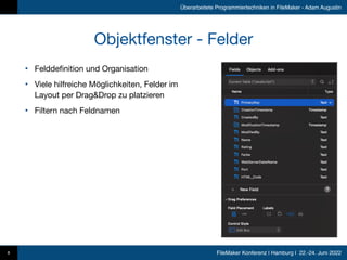 FileMaker Konferenz | Hamburg | 22.-24. Juni 2022
Überarbeitete Programmiertechniken in FileMaker - Adam Augustin
Objektfenster - Felder
8
• Felddefinition und Organisation

• Viele hilfreiche Möglichkeiten, Felder im
Layout per Drag&Drop zu platzieren

• Filtern nach Feldnamen
 